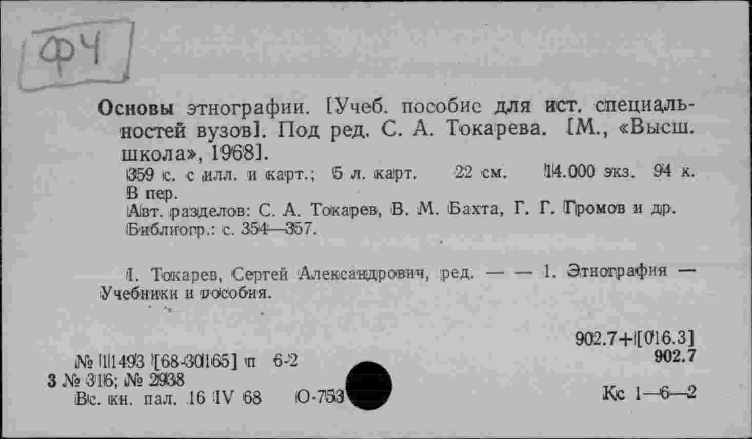 ﻿Основы этнографии. [Учеб, пособие для ист. специальностей вузов]. Под ред. С. А. Токарева. IM., «Высш, школа», 1'96'8].
1359 le. с иля. и карт.; 5 л. карт. 22 см. 114.000 экз. 94 к. В пер.
Авт. разделов: С. А. Токарев, В. М. Бахта, Г. Г. Громов и др. Библиогр.: с. 354—357.
il. Токарев, Сергей 'Александрович, ред. — — 1. Этнография Учебники и пособия.
№ ПІ1493 »[08-00165] п 6-2
3 № 316; № 2938 В'с. кн. пал. ,16 IV 68	0-793
902.7+Ц016.3]
902.7
Кс 1—6—2